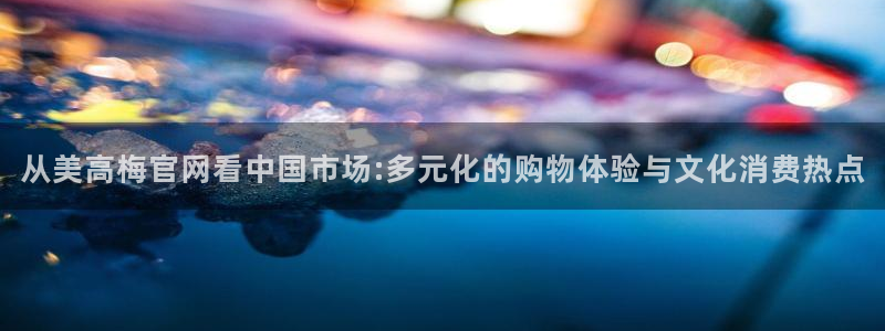 辉达娱乐app下载：从美高梅官网看中国市场:多元化的购物体验与文化消费热点