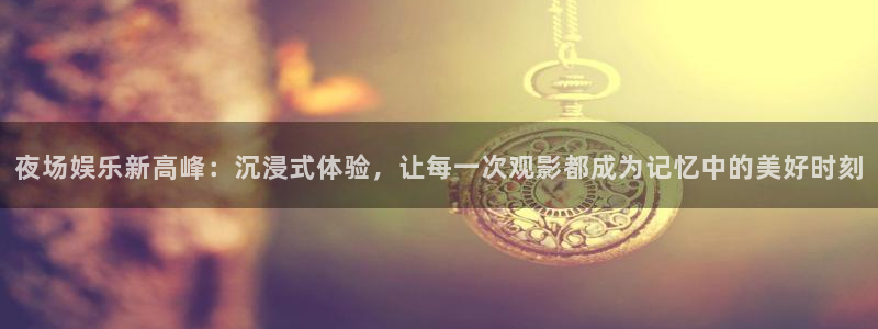 辉达娱乐f凯捷平台在线注册：夜场娱乐新高峰：沉浸式体验，让每一次观影都成为记忆中